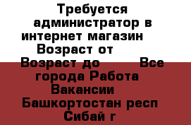 Требуется администратор в интернет магазин.  › Возраст от ­ 22 › Возраст до ­ 40 - Все города Работа » Вакансии   . Башкортостан респ.,Сибай г.